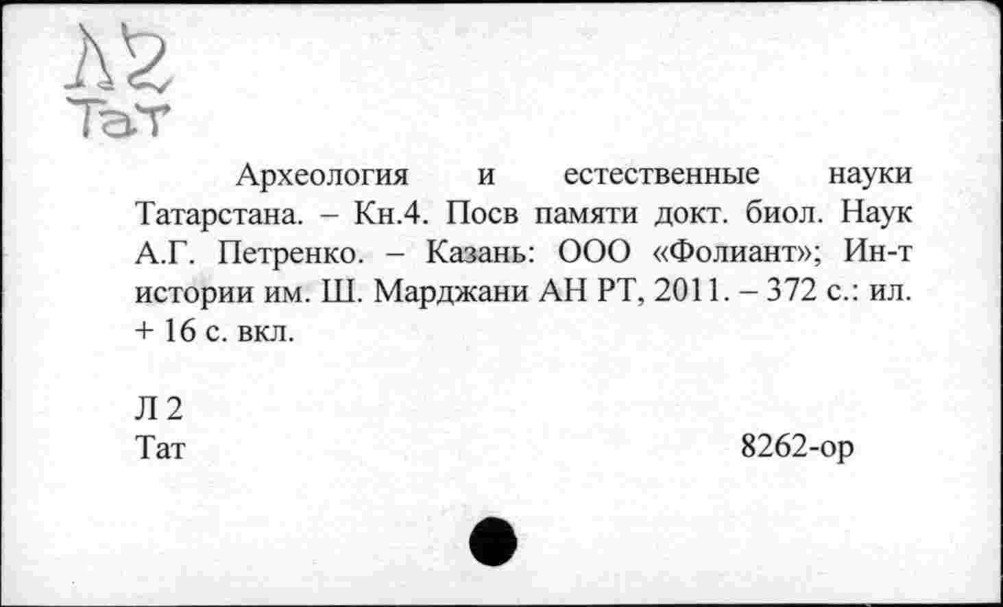 ﻿Археология и естественные науки Татарстана. - Кн.4. Поев памяти докт. биол. Наук А.Г. Петренко. - Казань: ООО «Фолиант»; Ин-т истории им. Ш. Марджани АН РТ, 2011. - 372 с.: ил. + 16 с. вкл.
Л2
Тат	8262-ор